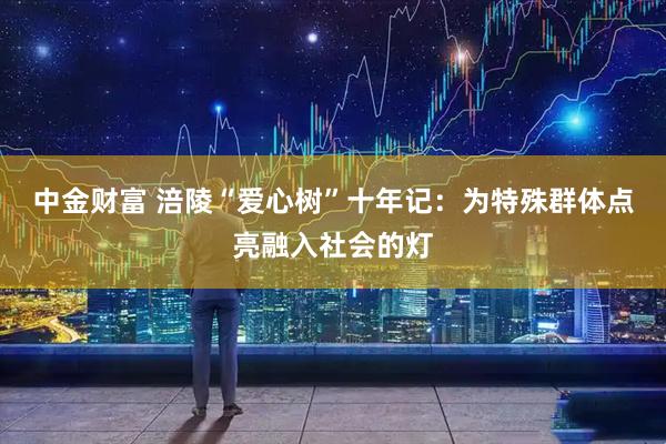中金财富 涪陵“爱心树”十年记：为特殊群体点亮融入社会的灯