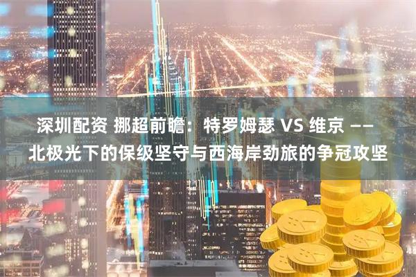 深圳配资 挪超前瞻：特罗姆瑟 VS 维京 —— 北极光下的保级坚守与西海岸劲旅的争冠攻坚