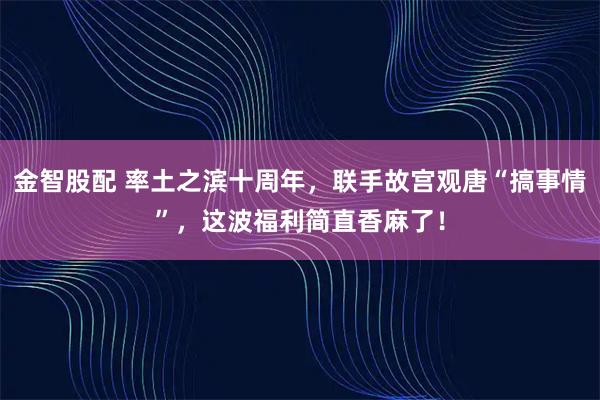 金智股配 率土之滨十周年，联手故宫观唐“搞事情”，这波福利简直香麻了！