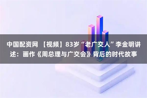 中国配资网 【视频】83岁“老广交人”李金明讲述：画作《周总理与广交会》背后的时代故事