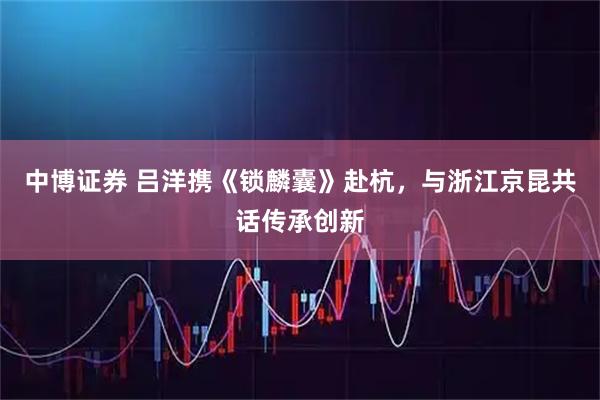 中博证券 吕洋携《锁麟囊》赴杭，与浙江京昆共话传承创新
