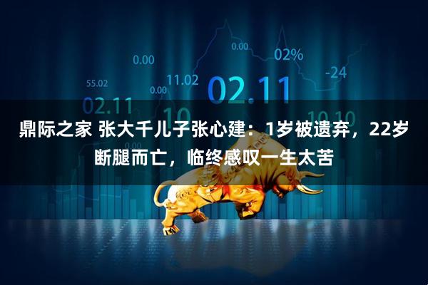 鼎际之家 张大千儿子张心建：1岁被遗弃，22岁断腿而亡，临终感叹一生太苦