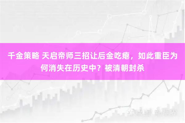 千金策略 天启帝师三招让后金吃瘪，如此重臣为何消失在历史中？被清朝封杀