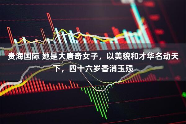 贵海国际 她是大唐奇女子，以美貌和才华名动天下，四十六岁香消玉殒