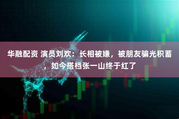 华融配资 演员刘欢：长相被嫌，被朋友骗光积蓄，如今搭档张一山终于红了