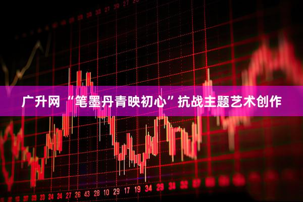 广升网 “笔墨丹青映初心”抗战主题艺术创作