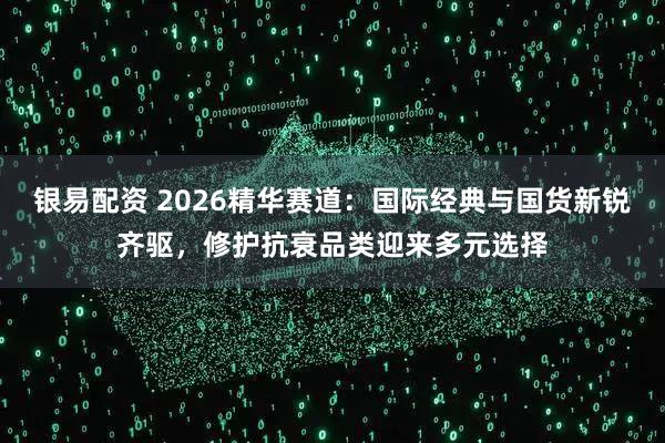 银易配资 2026精华赛道：国际经典与国货新锐齐驱，修护抗衰品类迎来多元选择