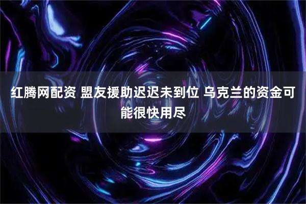 红腾网配资 盟友援助迟迟未到位 乌克兰的资金可能很快用尽