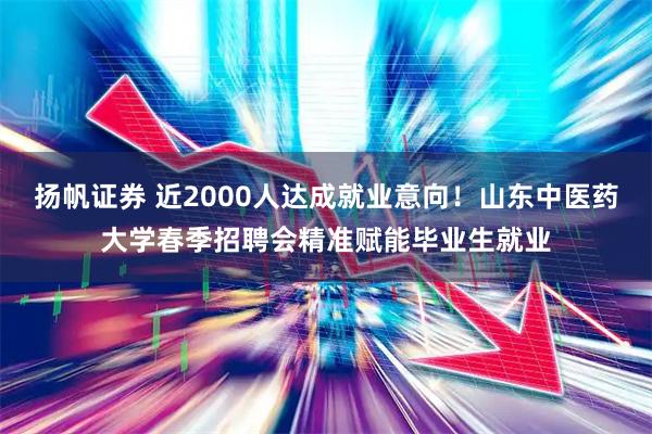 扬帆证券 近2000人达成就业意向！山东中医药大学春季招聘会精准赋能毕业生就业
