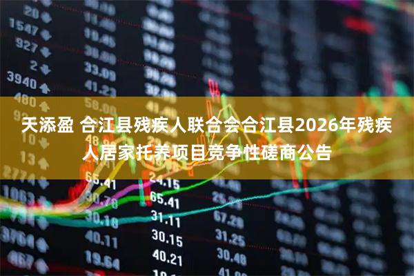 天添盈 合江县残疾人联合会合江县2026年残疾人居家托养项目竞争性磋商公告