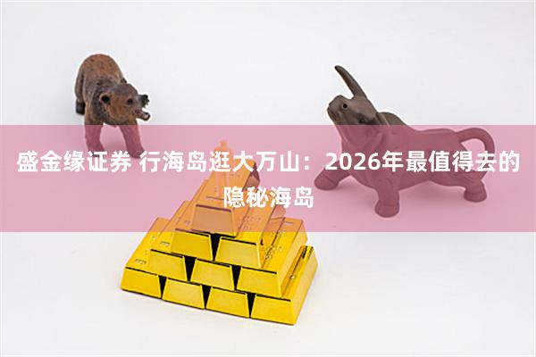 盛金缘证券 行海岛逛大万山：2026年最值得去的隐秘海岛