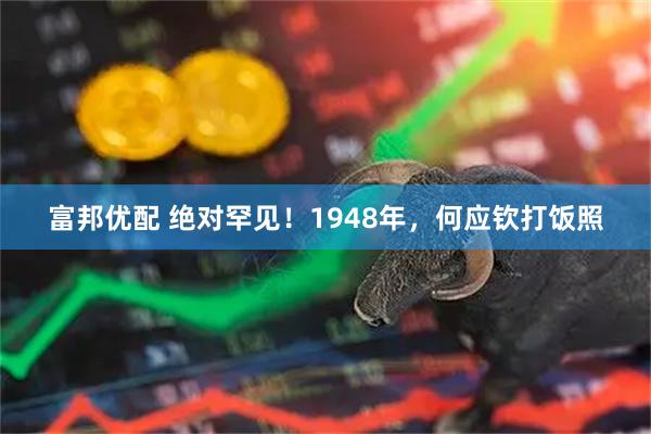 富邦优配 绝对罕见！1948年，何应钦打饭照