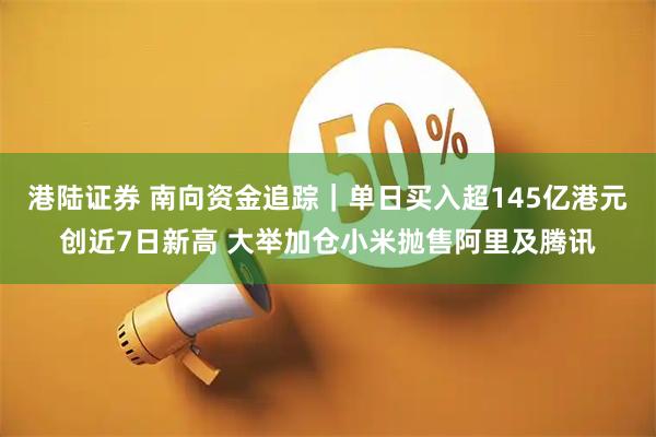 港陆证券 南向资金追踪｜单日买入超145亿港元创近7日新高 大举加仓小米抛售阿里及腾讯
