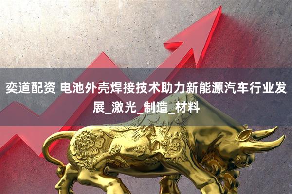 奕道配资 电池外壳焊接技术助力新能源汽车行业发展_激光_制造_材料