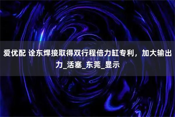爱优配 诠东焊接取得双行程倍力缸专利，加大输出力_活塞_东莞_显示
