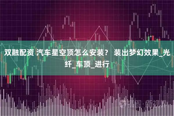 双融配资 汽车星空顶怎么安装？ 装出梦幻效果_光纤_车顶_进行
