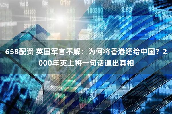 658配资 英国军官不解：为何将香港还给中国？2000年英上将一句话道出真相